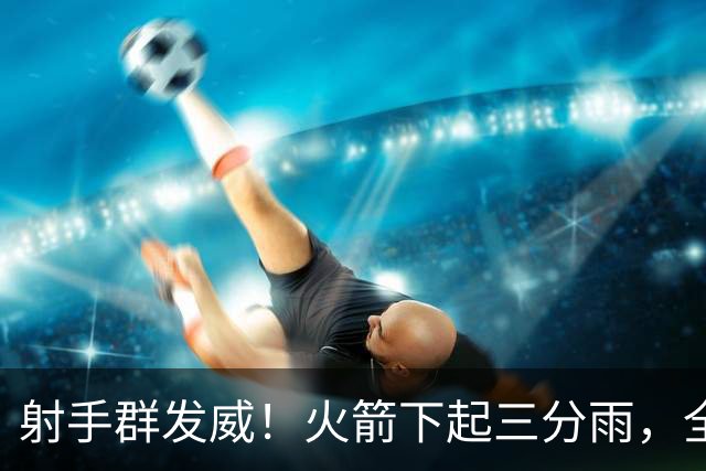 射手群发威！火箭下起三分雨，全场狂轰17记三分，命中率超4成
