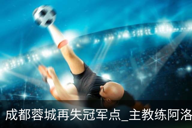 成都蓉城再失冠军点 主教练阿洛伊西：争冠仍是唯一目标
