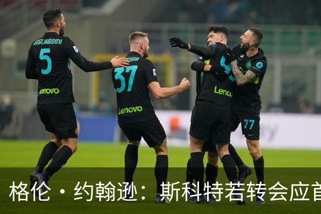 格伦·约翰逊：斯科特若转会应首选利物浦，红军更稳定