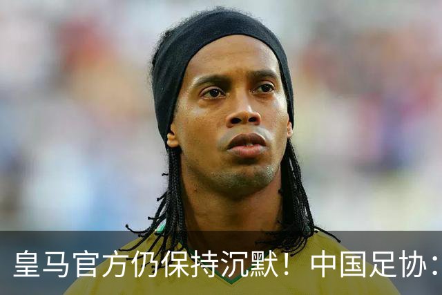 皇马官方仍保持沉默！中国足协：已第一时间严正交涉 要求皇马道歉