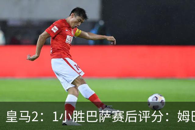 皇马2：1小胜巴萨赛后评分：姆巴佩 8 分全场最佳，贝林厄姆、居莱尔 7.5 分