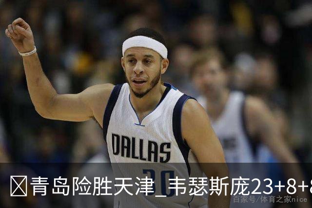 🏀青岛险胜天津 韦瑟斯庞23+8+8 王睿泽17分 尼克斯28分