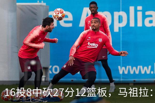 16投8中砍27分12篮板，马祖拉：他命中了很多高难度投篮