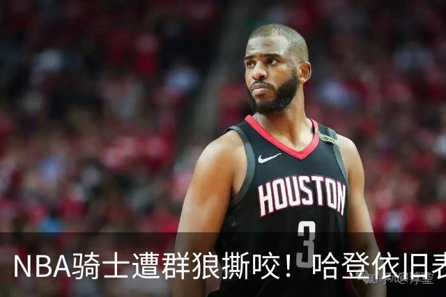 NBA骑士遭群狼撕咬！哈登依旧表现不佳，幸好签了三年大合同